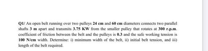 QI/ An open belt running over two pulleys 24 cm and 60 em diameters connects two parallel
shafts 3 m apart and transmits 3.75 KWw from the smaller pulley that rotates at 300 r.p.m.
coefficient of friction between the belt and the pulleys is 0.3 and the safe working tension is
100 N/em width. Determine: i) minimum width of the belt, ii) initial belt tension, and ii)
length of the belt required.
