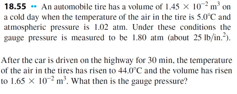 • An automobile tire has a volume of 1.45 × 10-2 m³ on
a cold day when the temperature of the air in the tire is 5.0°C and
atmospheric pressure is 1.02 atm. Under these conditions the
gauge pressure is measured to be 1.80 atm (about 25 lb/in.?).
18.55
After the car is driven on the highway for 30 min, the temperature
of the air in the tires has risen to 44.0°C and the volume has risen
to 1.65 × 10-2 m³. What then is the gauge pressure?

