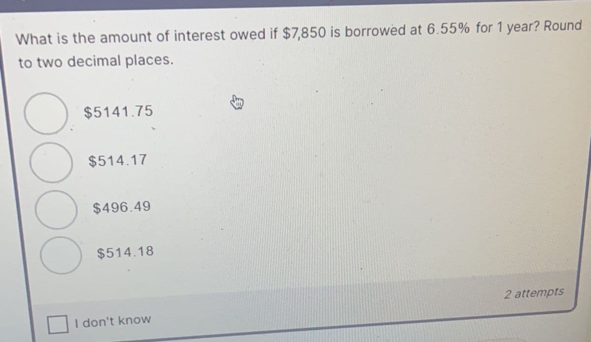 What is the amount of interest owed if $7,850 is borrowed at 6.55% for 1 year? Round
to two decimal places.
$5141.75
$514.17
$496.49
$514.18
2 attempts
I don't know
OOOO