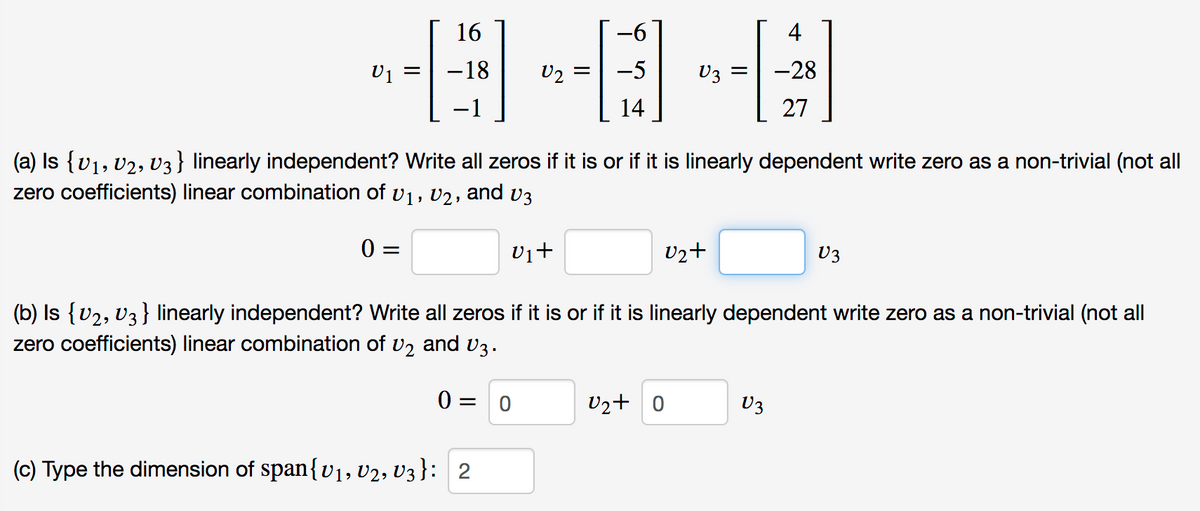 16
-96
4
-18
U2
-5
U3 =
-28
-1
14
27
(a) Is {v1, U2, V3} linearly independent? Write all zeros if it is or if it is linearly dependent write zero as a non-trivial (not all
zero coefficients) linear combination of v1, V2, and v3
0 =
vi+
Uzt
U3
(b) Is {v2, V3 } linearly independent? Write all zeros if it is or if it is linearly dependent write zero as a non-trivial (not all
zero coefficients) linear combination of v2 and v3.
0 = 0
U2+ 0
U3
(c) Type the dimension of span{v1, V2, V3}: 2
