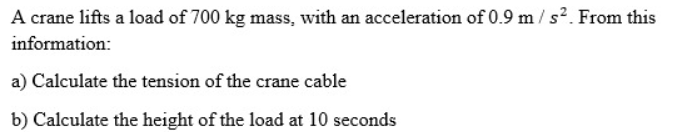 A crane lifts a load of 700 kg mass, with an acceleration of 0.9 m / s2. From this
information:
a) Calculate the tension of the crane cable
b) Calculate the height of the load at 10 seconds
