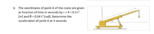 3. The coordinates of point A of the crane are given
as function of time in seconds by r= 4 + 0.3 t
[m] and e = 0.04 t (rad). Determine the
acceleration of point A at 3 seconds.
