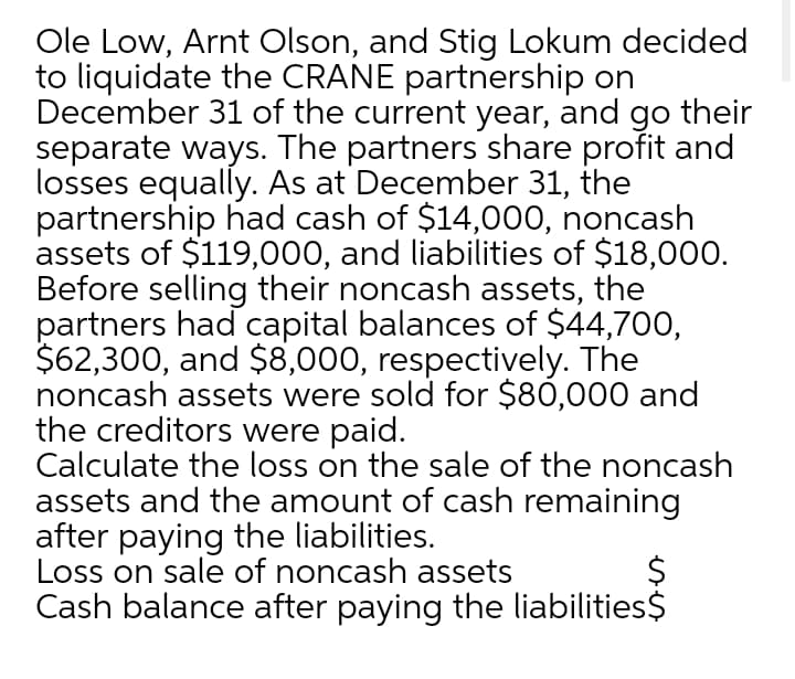 Ole Low, Arnt Olson, and Stig Lokum decided
to liquidate the CRANE partnership on
December 31 of the current year, and go their
separate ways. The partners share profit and
losses equally. As at December 31, the
partnership had cash of $14,000, noncash
assets of $119,000, and liabilities of $18,000.
Before selling their noncash assets, the
partners had capital balances of $44,700,
$62,300, and $8,000, respectively. The
noncash assets were sold for $80,000 and
the creditors were paid.
Calculate the loss on the sale of the noncash
assets and the amount of cash remaining
after paying the liabilities.
Loss on sale of noncash assets
Cash balance after paying the liabilities$
