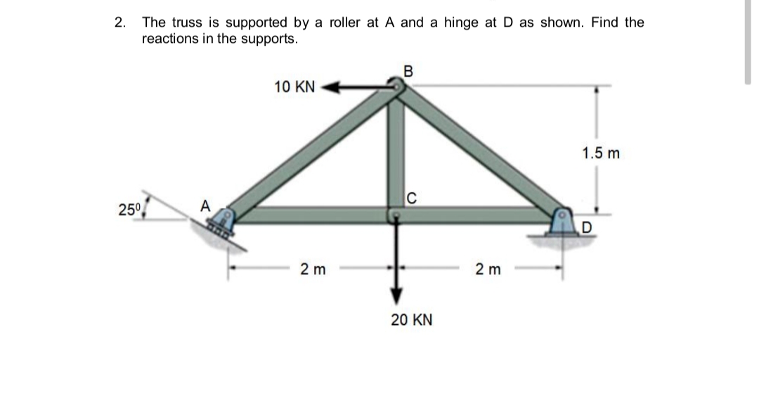 2.
The truss is supported by a roller at A and a hinge at D as shown. Find the
reactions in the supports.
B
10 KN
1.5 m
25°
A
2 m
2 m
20 KN
