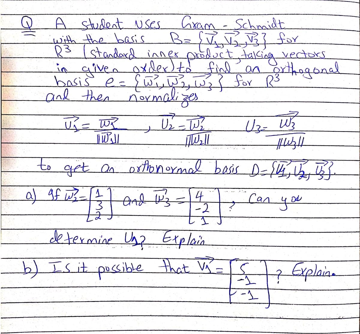 Cram-Schmidt
BafT for
A student 1Uses
with the basis
3/standard inner poduct,talsing vectors
in given oxdex)to find
bss e- १७२.७), ७३१ १०४ R
and then normalizes
anorthogonal
to grt n oxtlonormal besis D=S4,
al gf WB-
end Wz=4,
-2
Can
you
determine Ug? Explain
b) Is it pussible that W=
