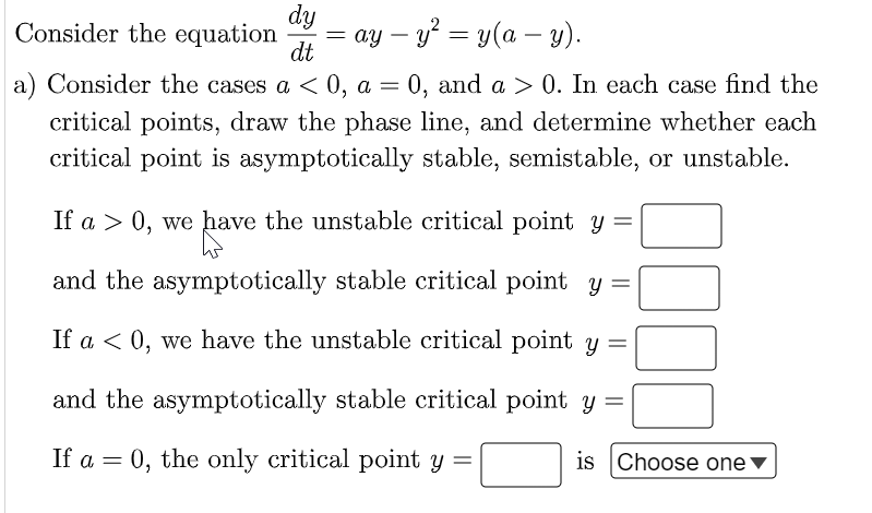 Consider the equation =ay - y² = y(a - y).
dy
dt
a) Consider the cases a < 0, a = 0, and a > 0. In each case find the
critical points, draw the phase line, and determine whether each
critical point is asymptotically stable, semistable, or unstable.
If a > 0, we have the unstable critical point y =
have
and the asymptotically stable critical point y =
If a < 0, we have the unstable critical point y =
and the asymptotically stable critical point y =
If a = 0, the only critical point y =
000
is Choose one ▼