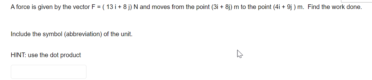 A force is given by the vector F = ( 13 i + 8 j) N and moves from the point (3i + 8j) m to the point (4i + 9j ) m. Find the work done.
Include the symbol (abbreviation) of the unit.
HINT: use the dot product