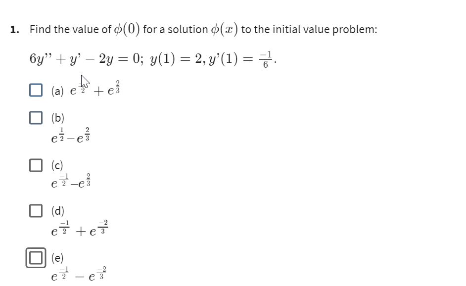 1. Find the value of (0) for a solution (x) to the initial value problem:
6y" + y' — 2y = 0; y(1) = 2, y’(1) = 7².
(a) e ² + e
(b)
e²-e
2
(c)
ez-e
(d)
e²² +e²²³
(e)
ez - e²²
2|3
3