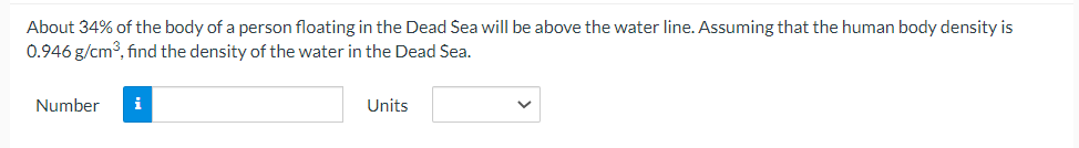 About 34% of the body of a person floating in the Dead Sea will be above the water line. Assuming that the human body density is
0.946 g/cm³, find the density of the water in the Dead Sea.
Number
i
Units