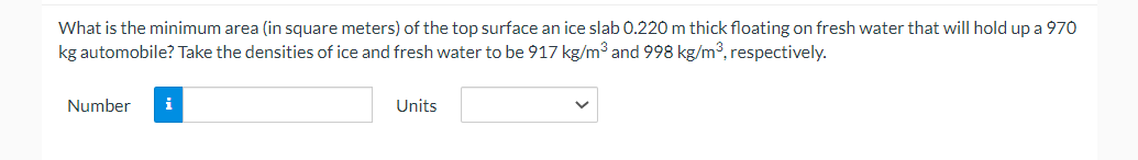 What is the minimum area (in square meters) of the top surface an ice slab 0.220 m thick floating on fresh water that will hold up a 970
kg automobile? Take the densities of ice and fresh water to be 917 kg/m³ and 998 kg/m³, respectively.
Number i
Units