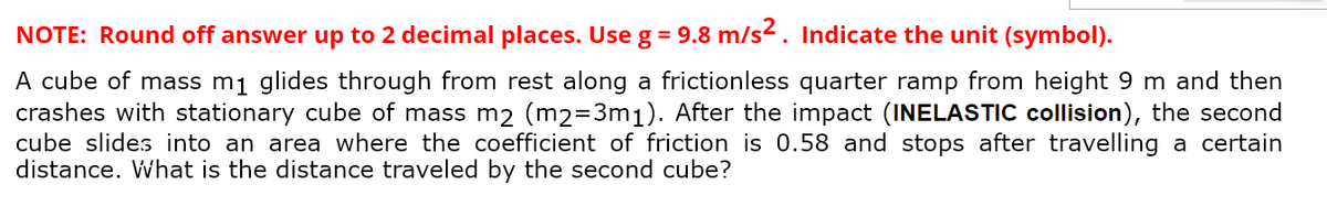 NOTE: Round off answer up to 2 decimal places. Use g = 9.8 m/s². Indicate the unit (symbol).
A cube of mass m₁ glides through from rest along a frictionless quarter ramp from height 9 m and then
crashes with stationary cube of mass m2 (m2=3m₁). After the impact (INELASTIC collision), the second
cube slides into an area where the coefficient of friction is 0.58 and stops after travelling a certain
distance. What is the distance traveled by the second cube?