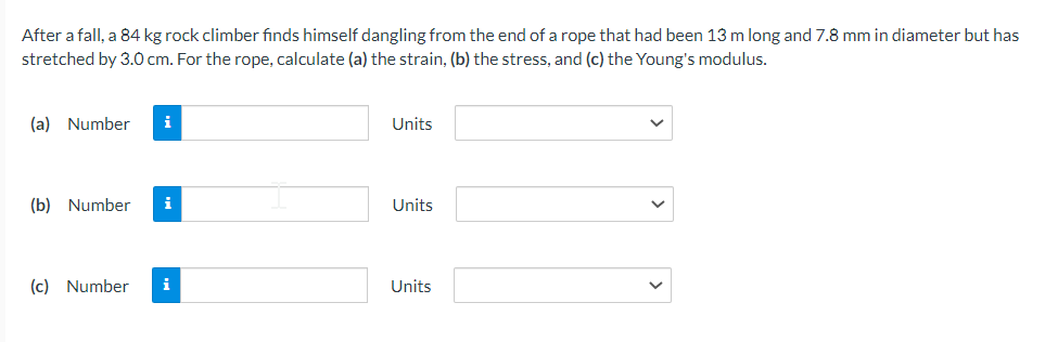 After a fall, a 84 kg rock climber finds himself dangling from the end of a rope that had been 13 m long and 7.8 mm in diameter but has
stretched by 3.0 cm. For the rope, calculate (a) the strain, (b) the stress, and (c) the Young's modulus.
(a) Number i
(b) Number i
(c) Number
i
Units
Units
Units