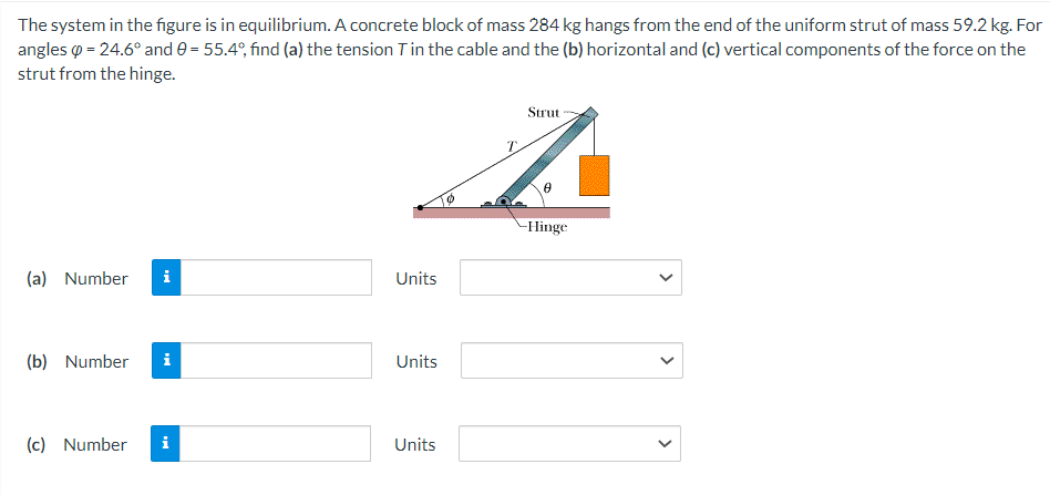 The system in the figure is in equilibrium. A concrete block of mass 284 kg hangs from the end of the uniform strut of mass 59.2 kg. For
angles = 24.6° and 0 = 55.4°, find (a) the tension T in the cable and the (b) horizontal and (c) vertical components of the force on the
strut from the hinge.
Strut
z
-Hinge
(a) Number
(b) Number i
(c) Number i
Units
Units
Units
>
<