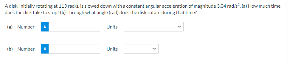 A disk, initially rotating at 113 rad/s, is slowed down with a constant angular acceleration of magnitude 3.04 rad/s2. (a) How much time
does the disk take to stop? (b) Through what angle (rad) does the disk rotate during that time?
(a) Number i
Units
(b) Number i
Units