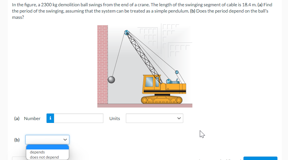 In the figure, a 2300 kg demolition ball swings from the end of a crane. The length of the swinging segment of cable is 18.4 m. (a) Find
the period of the swinging, assuming that the system can be treated as a simple pendulum. (b) Does the period depend on the ball's
mass?
(a) Number i
(b)
depends
does not depend
Units
O