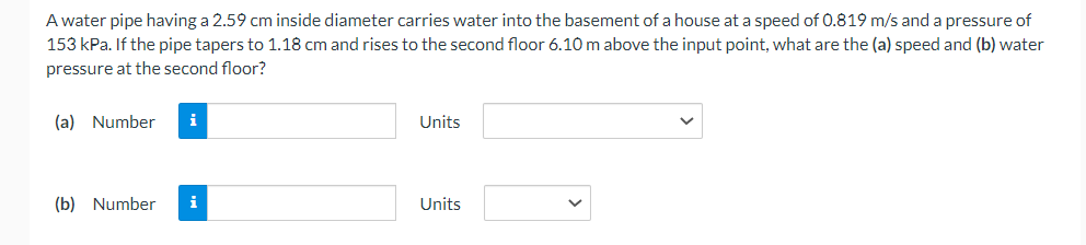 A water pipe having a 2.59 cm inside diameter carries water into the basement of a house at a speed of 0.819 m/s and a pressure of
153 kPa. If the pipe tapers to 1.18 cm and rises to the second floor 6.10 m above the input point, what are the (a) speed and (b) water
pressure at the second floor?
(a) Number
(b) Number
i
Units
Units