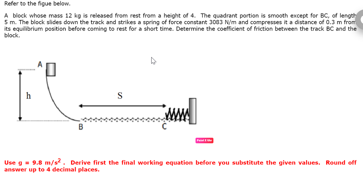 Refer to the figue below.
A block whose mass 12 kg is released from rest from a height of 4. The quadrant portion is smooth except for BC, of length
5 m. The block slides down the track and strikes a spring of force constant 3083 N/m and compresses it a distance of 0.3 m from
its equilibrium position before coming to rest for a short time. Determine the coefficient of friction between the track BC and the
block.
****
h
S
Paint X Lite
Use g = 9.8 m/s². Derive first the final working equation before you substitute the given values. Round off
answer up to 4 decimal places.