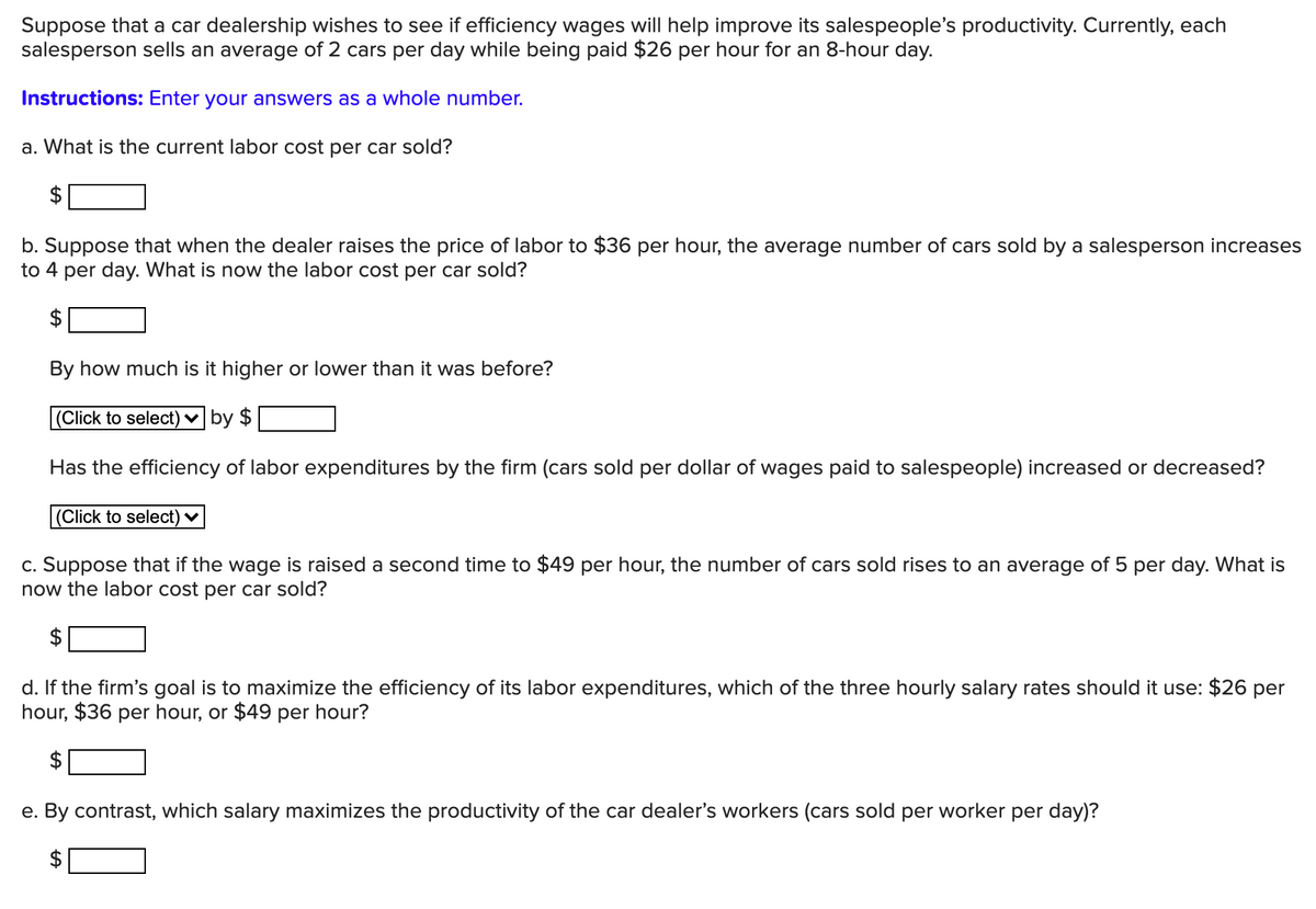 Suppose that a car dealership wishes to see if efficiency wages will help improve its salespeople's productivity. Currently, each
salesperson sells an average of 2 cars per day while being paid $26 per hour for an 8-hour day.
Instructions: Enter your answers as a whole number.
a. What is the current labor cost per car sold?
$
b. Suppose that when the dealer raises the price of labor to $36 per hour, the average number of cars sold by a salesperson increases
to 4 per day. What is now the labor cost per car sold?
$
By how much is it higher or lower than it was before?
(Click to select) v by $
Has the efficiency of labor expenditures by the firm (cars sold per dollar of wages paid to salespeople) increased or decreased?
(Click to select) ♥
c. Suppose that if the wage is raised a second time to $49 per hour, the number of cars sold rises to an average of 5 per day. What is
now the labor cost per car sold?
d. If the firm's goal is to maximize the efficiency of its labor expenditures, which of the three hourly salary rates should it use: $26 per
hour, $36 per hour, or $49 per hour?
$
e. By contrast, which salary maximizes the productivity of the car dealer's workers (cars sold per worker per day)?
%24
