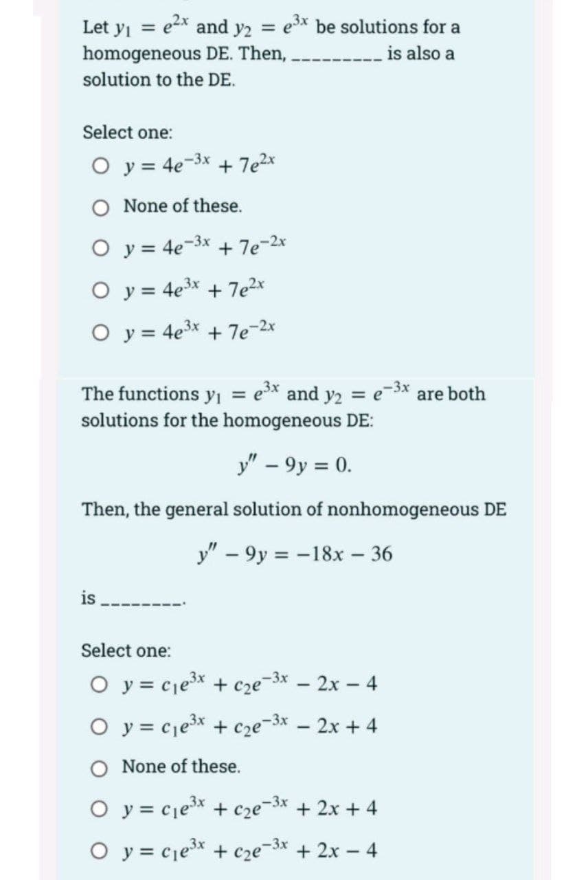 Let y = e2x and y2 = e* be solutions for a
homogeneous DE. Then,
is also a
solution to the DE.
Select one:
O y = 4e-3x
+ 7e2x
O None of these.
O y = 4e-3x + 7e-2x
O y = 4e3x + 7e2x
O y = 4e3* + 7e-2
e-3x are both
The functions y = e³x and y2
solutions for the homogeneous DE:
%3D
=
y" – 9y = 0.
Then, the general solution of nonhomogeneous DE
y" – 9y = -18x – 36
is
Select one:
O y = cje³x + cze¬3x – 2x – 4
O y = cje3x + cze¬3x – 2x + 4
O None of these.
O y = cje* + cze¬3* + 2x + 4
O y = cjex + cze-3x + 2x – 4
