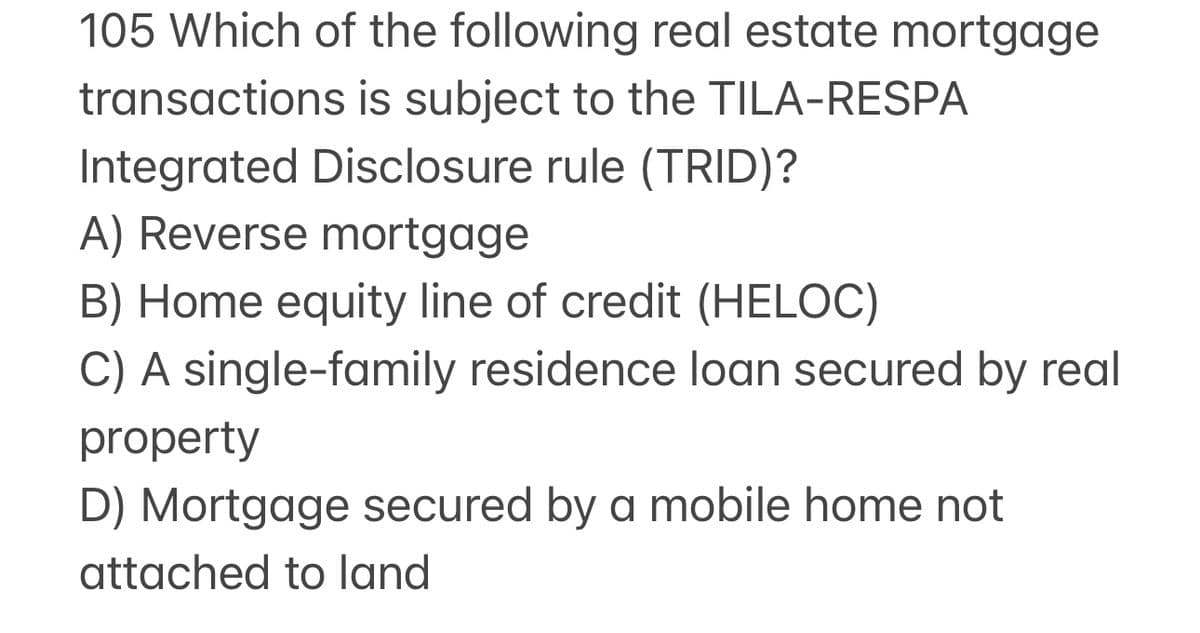 105 Which of the following real estate mortgage
transactions is subject to the TILA-RESPA
Integrated Disclosure rule (TRID)?
A) Reverse mortgage
B) Home equity line of credit (HELOC)
C) A single-family residence loan secured by real
property
D) Mortgage secured by a mobile home not
attached to land