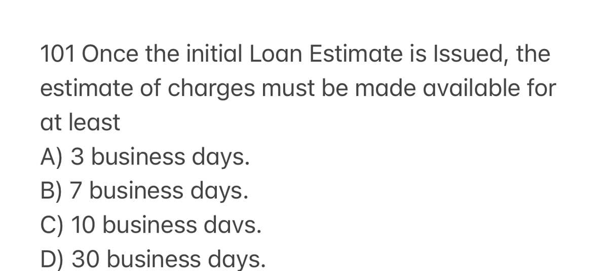 101 Once the initial Loan Estimate is Issued, the
estimate of charges must be made available for
at least
A) 3 business days.
B) 7 business days.
C) 10 business days.
D) 30 business days.