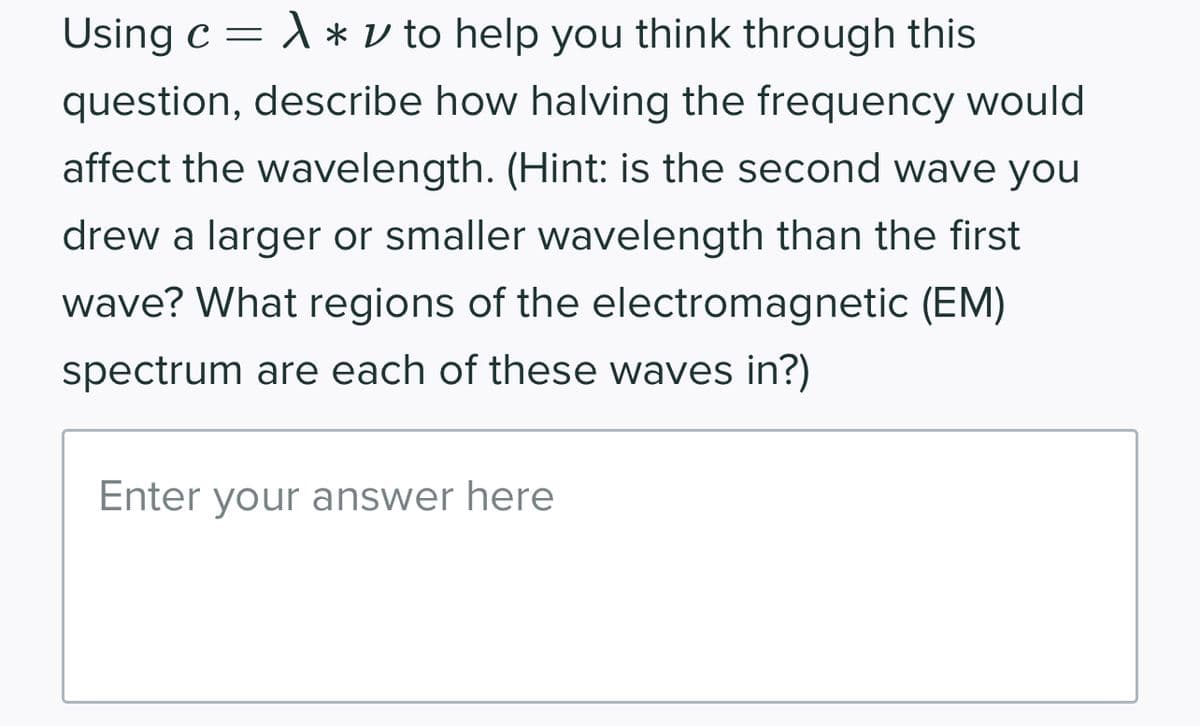 Using c = A * v to help you think through this
question, describe how halving the frequency would
affect the wavelength. (Hint: is the second wave you
drew a larger or smaller wavelength than the first
wave? What regions of the electromagnetic (EM)
spectrum are each of these waves in?)
Enter your answer here