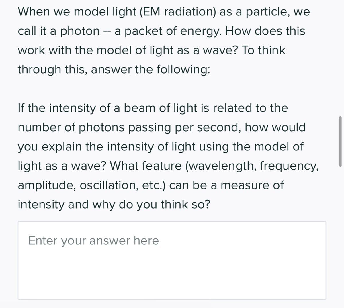 When we model light (EM radiation) as a particle, we
call it a photon a packet of energy. How does this
work with the model of light as a wave? To think
through this, answer the following:
If the intensity of a beam of light is related to the
number of photons passing per second, how would
you explain the intensity of light using the model of
light as a wave? What feature (wavelength, frequency,
amplitude, oscillation, etc.) can be a measure of
intensity and why do you think so?
Enter your answer here
