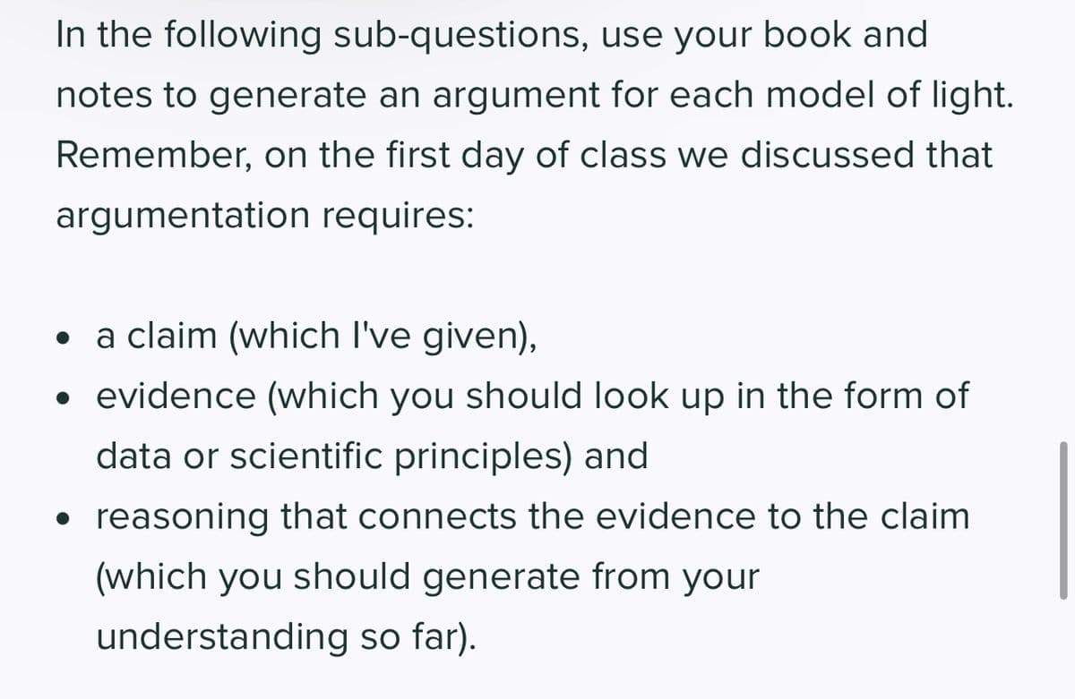 In the following sub-questions, use your book and
notes to generate an argument for each model of light.
Remember, on the first day of class we discussed that
argumentation requires:
●
a claim (which I've given),
• evidence (which you should look up in the form of
data or scientific principles) and
reasoning that connects the evidence to the claim
(which you should generate from your
understanding so far).