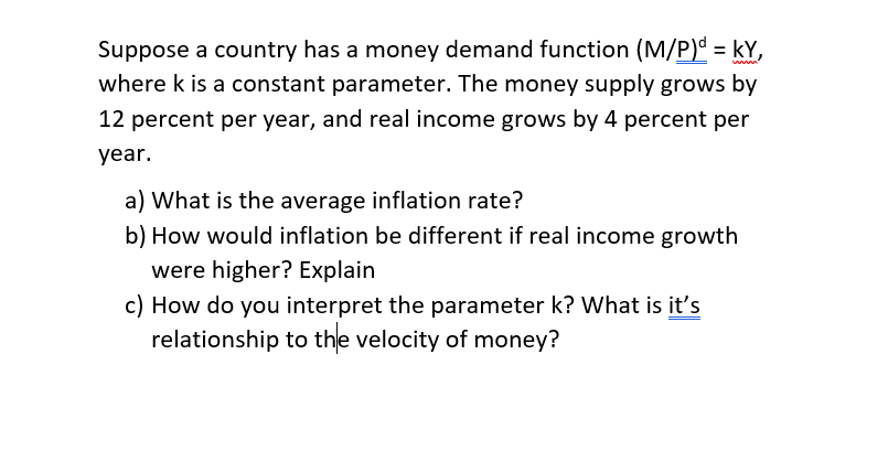 Suppose a country has a money demand function (M/P) = kY,
where k is a constant parameter. The money supply grows by
%3D
ww
12 percent per year, and real income grows by 4 percent per
year.
a) What is the average inflation rate?
b) How would inflation be different if real income growth
were higher? Explain
c) How do you interpret the parameter k? What is it's
relationship to the velocity of money?
