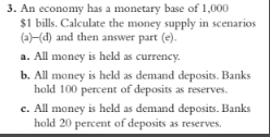 3. An economy has a monetary base of 1,000
$1 bills. Calculate the money supply in scenarios
(a)-(d) and then answer part (e).
a. All money is held as currency.
b. All money is held as demand deposits. Banks
hold 100 percent of deposits as reserves.
c. All money is held as demand deposits. Banks
hold 20 percent of deposits as reserves.
