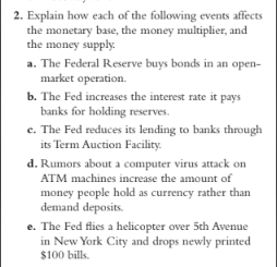 2. Explain how each of the following events affects
the monetary base, the money multiplier, and
the money supply.
a. The Federal Reserve buys bonds in an open-
market operation.
b. The Fed increases the interest rate it pays
banks for holding reserves.
c. The Fed reduces its lending to banks through
its Term Auction Facility.
d. Rumors about a computer virus attack on
ATM machines increase the amount of
money people hold as currency rather than
demand deposits.
e. The Fed flies a helicopter over 5th Avenue
in New York City and drops newly printed
$100 bills.
