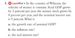 1. O LounchPod • In the country of Wiknam, the
velocity of money is constant. Real GDP grows
by 3 percent per year, the money stock grows by
8 percent per year, and the nominal interest rate
is 9 percent. What is
a. the growth rate of nominal GDP?
b. the inflation rate?
c. the real interest rate?
