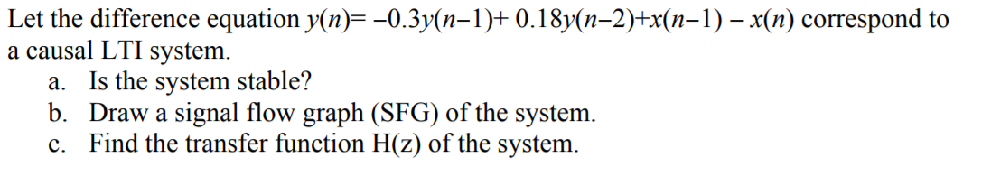 Let the difference equation y(n)= -0.3y(n-1)+ 0.18y(n–2)+x(n-1) – x(n) correspond to
a causal LTI system.
a. Is the system stable?
b. Draw a signal flow graph (SFG) of the system.
c. Find the transfer function H(z) of the system.
