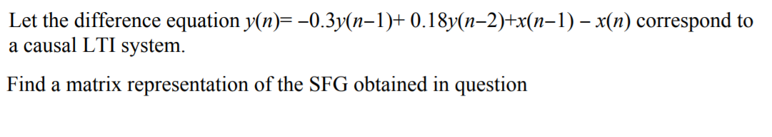 Let the difference equation y(n)= -0.3y(n–1)+ 0.18y(n-2)+x(n-1) – x(n) correspond to
a causal LTI system.
Find a matrix representation of the SFG obtained in question
