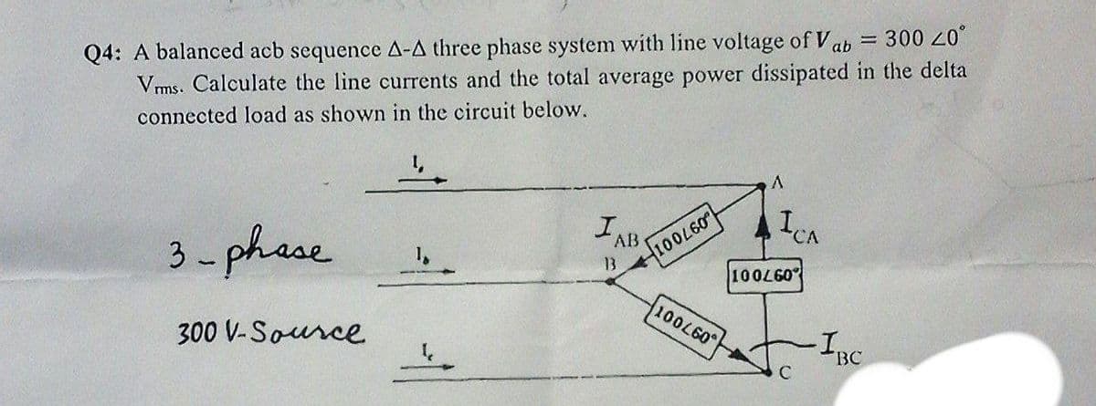 Q4: A balanced acb sequence A-A three phase system with line voltage of Vab = 300
Vms. Calculate the line currents and the total average power dissipated in the delta
097001
ICA
connected load as shown in the circuit below.
IAB
13
097001
100L60°
3-phese
BC
C
300 V-Source
