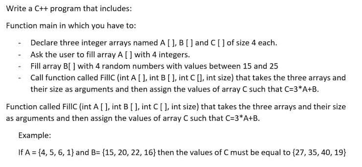 Write a C++ program that includes:
Function main in which you have to:
Declare three integer arrays named A [) B[] and C[] of size 4 each.
- Ask the user to fill array A [] with 4 integers.
Fill array B[ ] with 4 random numbers with values between 15 and 25
Call function called FillC (int A [ ], int B[L, int C [], int size) that takes the three arrays and
their size as arguments and then assign the values of array C such that C=3*A+B.
Function called FillC (int A [], int B [ ], int C[], int size) that takes the three arrays and their size
as arguments and then assign the values of array C such that C=3*A+B.
Example:
If A = {4, 5, 6, 1} and B= {15, 20, 22, 16} then the values of C must be equal to {27, 35, 40, 19}
