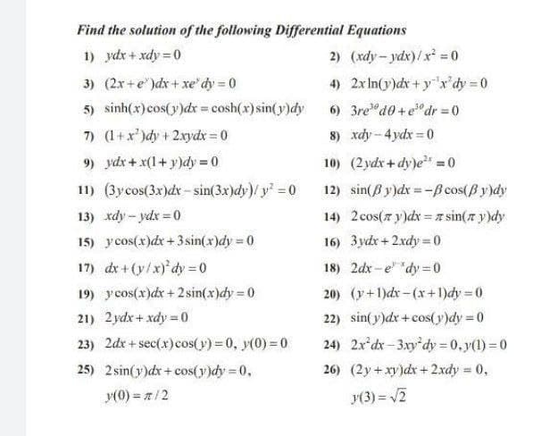 Find the solution of the following Differential Equations
1) ydx + xdy = 0
2) (xdy- ydx)/ x = 0
3) (2x+e")dx+ xe' dy 0
5) sinh(x)cos(y)dx = cosh(x) sin(y)dy
7) (1+x')dy + 2xydx = 0
4) 2xIn(y)dx+ y'r'dy 0
6) 3re"d0 +e°dr = 0
8) xdy-4ydx 0
%3D
9) ydx+ x(1+ y)dy = 0
10) (2 ydx+dy)e =0
11) (3ycos(3x)dx -sin(3x)dy)/ y 0
12) sin(B y)dx=-B cos(B y)dy
13) xdy - ydx = 0
14) 2cos(7 y)dx = A sin(r y)dy
15) ycos(x)dx+3 sin(x)dy 0
16) 3ydx+2xdy = 0
%3D
17) dx+(y/x)'dy= 0
19) ycos(x)dx + 2 sin(x)dy = 0
18) 2dx - e" "dy 0
20) (y+1)dx-(x+1)dy 0
%3D
21) 2ydx+ xdy =0
22) sin(y)dx + cos(y)dy = 0
23) 2dx + sec(x)cos(y) = 0, y(0) = 0
24) 2x'dx - 3.xy'dy = 0, y(1) = 0
25) 2 sin(y)dx+cos(y)dy 0,
26) (2y+xy)dr+2.xdy 0,
y(0) = z/2
y(3) = 2
%3!
