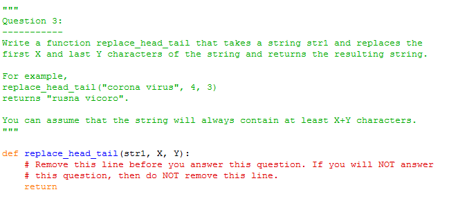 Question 3:
Write a function replace head tail that takes a string stri and replaces the
first X and last Y characters of the string and returns the resulting string.
For example,
replace_head_tail ("corona virus", 4, 3)
returns "rusna vicoro".
You can assume that the string will always contain at least X+Y characters.
def replace_head_tail (stri, X, Y) :
# Remove this line before you answer this question. If you will NOT answer
# this question, then do NOT remove this line.
return
