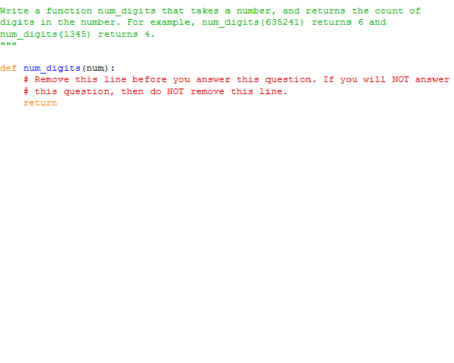 Write a function num digits that takes a number, and returns the count of
digits in the number. For example, num_digits (635241) returns 6 and
num_digits(1345) returns 4.
def num_digits (num) :
# Remove this line before you answer this question. If you will NOT answer
# this question, then do NOT remove this line.
return
