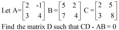 2 -1
5 2
B=
7
[2 5
C=
Let A=
4
4
8
Find the matrix D such that CD - AB = 0
