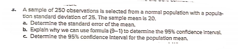 A sample of 250 observations is selected from a normal population with a popula-
tion standard deviation of 25. The sample mean is 20.
a. Determine the standard error of the mean.
b. Explain why we can use formula (9–1) to determine the 95% confidence interval
c Determine the 95% confidence interval for the population mean.
3.
