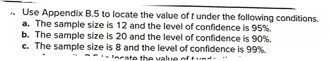 Use Appendix B.5 to locate the value of t under the following conditions.
a. The sample size is 12 and the level of confidence is 95%.
b. The sample size is 20 and the level of confidence is 90%.
c. The sample size is 8 and the level of confidence is 99%.
- Iocate the value of t.nd-
