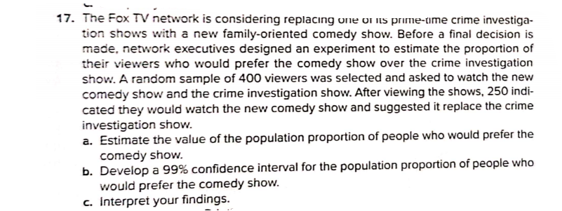 17. The Fox TV network is considering replacing une on is prime-time crime investiga-
tion shows with a new family-oriented comedy show. Before a final decision is
made, network executives designed an experiment to estimate the proportion of
their viewers who would prefer the comedy show over the crime investigation
show. A random sample of 400 viewers was selected and asked to watch the new
comedy show and the crime investigation show. After viewing the shows, 250 indi-
cated they would watch the new comedy show and suggested it replace the crime
investigation show.
a. Estimate the value of the population proportion of people who would prefer the
comedy show.
b. Develop a 99% confidence interval for the population proportion of people who
would prefer the comedy show.
c. Interpret your findings.
