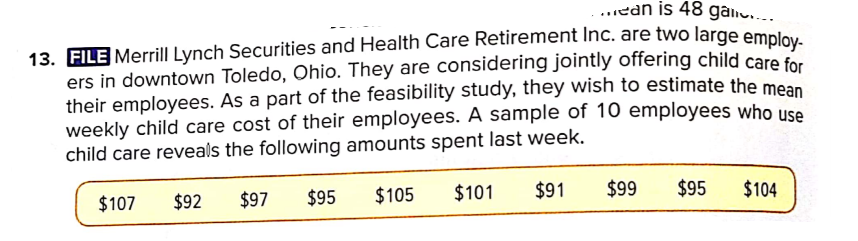 ..ean is 48 galiu.….
13. FILE Merrill Lynch Securities and Health Care Retirement Inc. are two large emplov
ers in downtown Toledo, Ohio. They are considering jointly offering child care for
their employees. As a part of the feasibility study, they wish to estimate the mean
weekly child care cost of their employees. A sample of 10 employees who use
child care reveals the following amounts spent last week.
$107
$92
$97
$95
$105
$101
$91
$99
$95
$104
