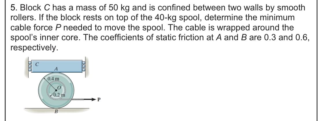 5. Block C has a mass of 50 kg and is confined between two walls by smooth
rollers. If the block rests on top of the 40-kg spool, determine the minimum
cable force P needed to move the spool. The cable is wrapped around the
spool's inner core. The coefficients of static friction at A and B are 0.3 and 0.6,
respectively.
0.4 m
0.2 m
В
