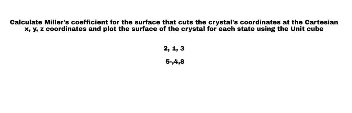 Calculate Miller's coefficient for the surface that cuts the crystal's coordinates at the Cartesian
x, y, z coordinates and plot the surface of the crystal for each state using the Unit cube
2, 1, 3
5-,4,8
