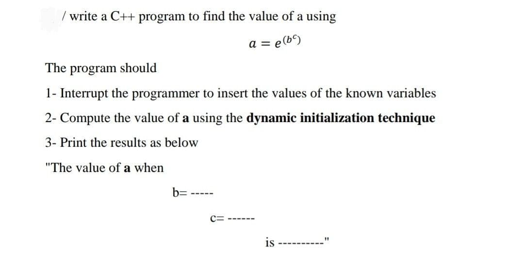 write a C++ program to find the value of a using
a = e(b)
The program should
1- Interrupt the programmer to insert the values of the known variables
2- Compute the value of a using the dynamic initialization technique
3- Print the results as below
"The value of a when
b=
C= ------
is
