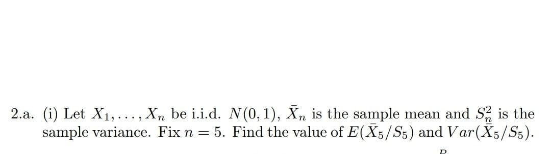 2.a. (i) Let X1,..., X, be i.i.d. N(0, 1), Xn is the sample mean and S is the
sample variance. Fix n
5. Find the value of E(X5/S5) and Var(X5/S5).
