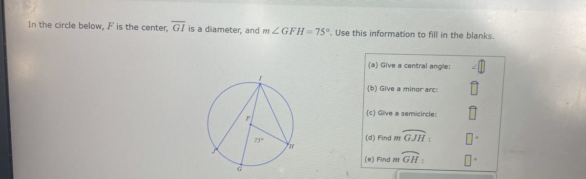 In the circle below, F is the center, GI is a diameter, and m ZGFH=75°. Use this information to fill in the blanks.
(a) Give a central angle:
(b) Give a minor arc:
(c) Give a semicircle:
(d) Find m GJH :
75°
H
(e) Find m GH :
