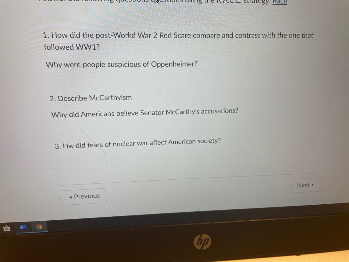 ategy Race
1. How did the post-Workd War 2 Red Scare compare and contrast with the one that
followed WW1?
Why were people suspicious of Oppenheimer?
2. Describe McCarthyism
Why did Americans believe Senator McCarthy's accusations?
3. Hw did fears of nuclear war affect American society?
Next »
« Previous
hp
